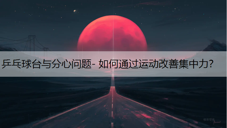 乒乓球台与分心问题- 如何通过运动改善集中力？